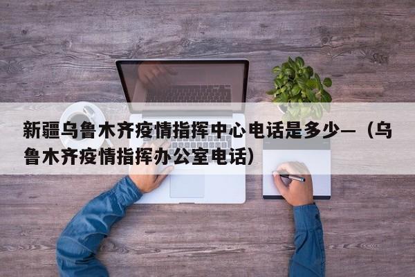 新疆乌鲁木齐疫情指挥中心电话是多少—(乌鲁木齐疫情指挥办公室电话)