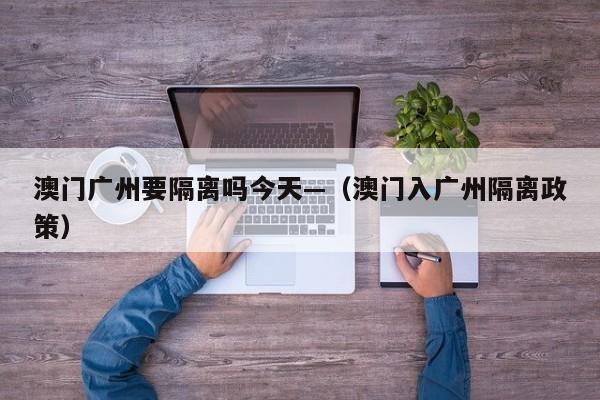 澳门广州要隔离吗今天—(澳门入广州隔离政策)