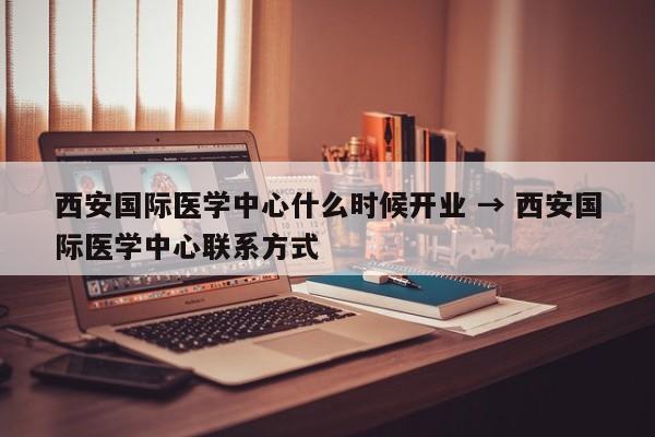 西安国际医学中心什么时候开业 → 西安国际医学中心联系方式