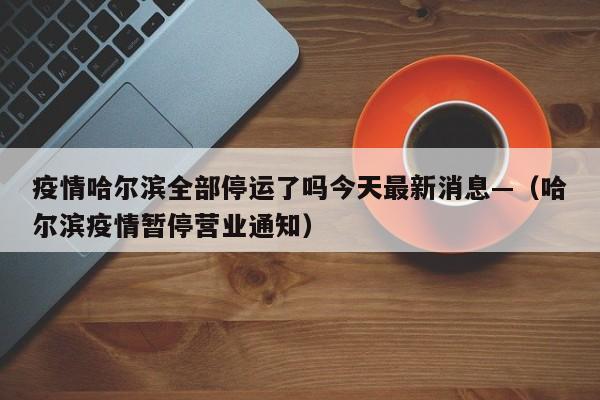 疫情哈尔滨全部停运了吗今天最新消息—(哈尔滨疫情暂停营业通知)