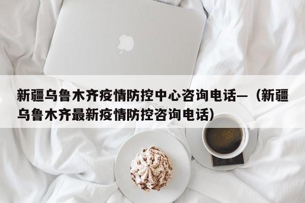 新疆乌鲁木齐疫情防控中心咨询电话—(新疆乌鲁木齐最新疫情防控咨询电话)