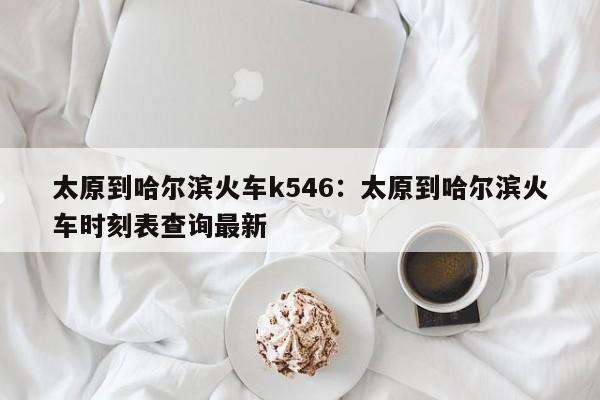太原到哈尔滨火车k546:太原到哈尔滨火车时刻表查询最新