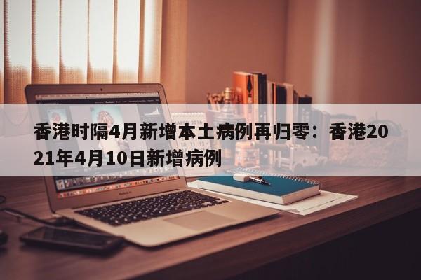 香港时隔4月新增本土病例再归零:香港2021年4月10日新增病例