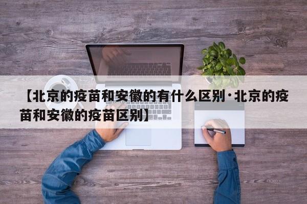 【北京的疫苗和安徽的有什么区别·北京的疫苗和安徽的疫苗区别】