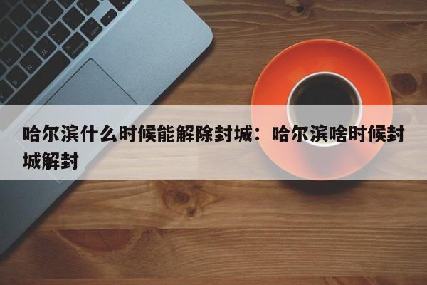哈尔滨什么时候能解除封城:哈尔滨啥时候封城解封