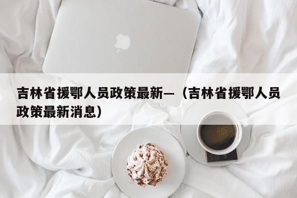 吉林省援鄂人员政策最新—(吉林省援鄂人员政策最新消息)