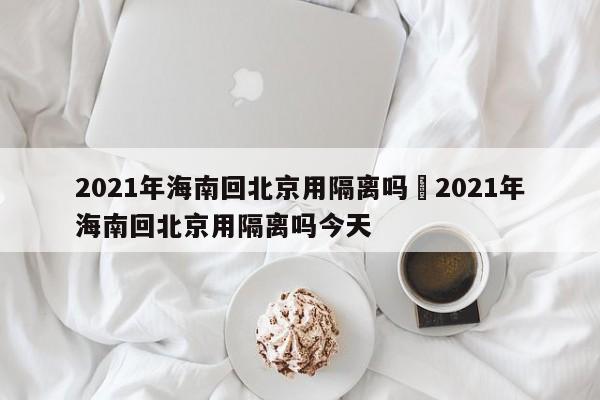 2021年海南回北京用隔离吗›2021年海南回北京用隔离吗今天