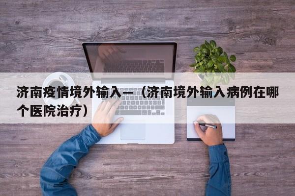 济南疫情境外输入—(济南境外输入病例在哪个医院治疗)
