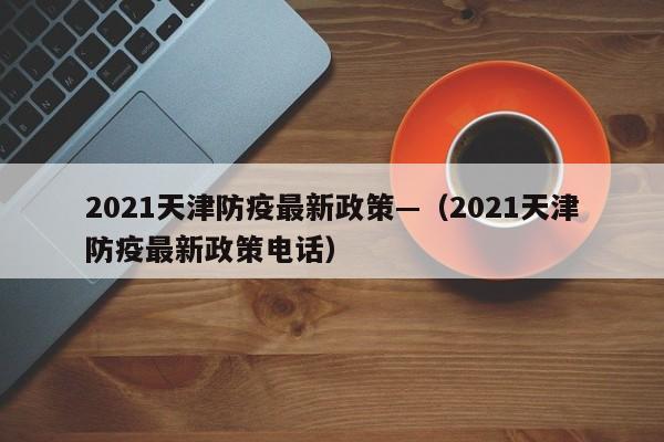 2021天津防疫最新政策—(2021天津防疫最新政策电话)