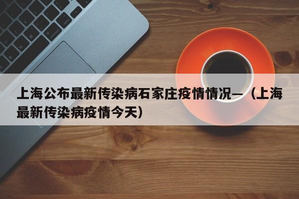 上海公布最新传染病石家庄疫情情况—(上海最新传染病疫情今天)