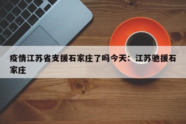 疫情江苏省支援石家庄了吗今天:江苏驰援石家庄
