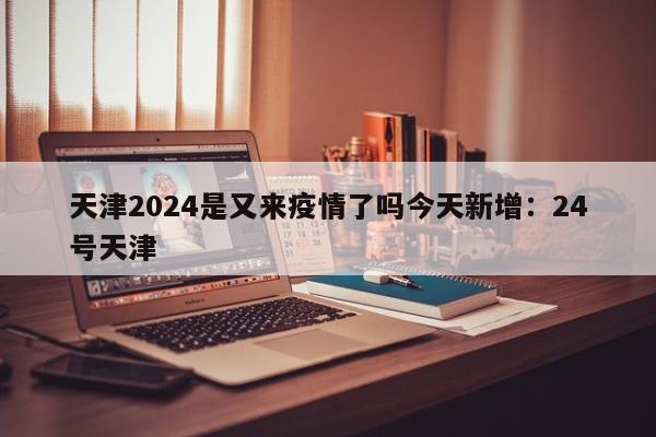 天津2024是又来疫情了吗今天新增:24号天津