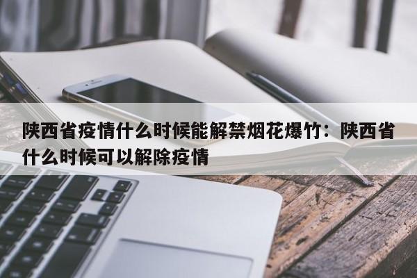 陕西省疫情什么时候能解禁烟花爆竹:陕西省什么时候可以解除疫情