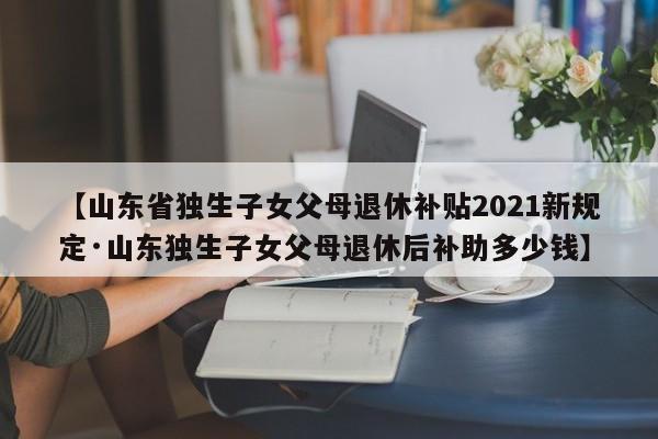 【山东省独生子女父母退休补贴2021新规定·山东独生子女父母退休后补助多少钱】