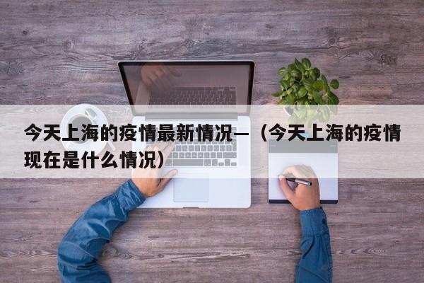 今天上海的疫情最新情况—(今天上海的疫情现在是什么情况)