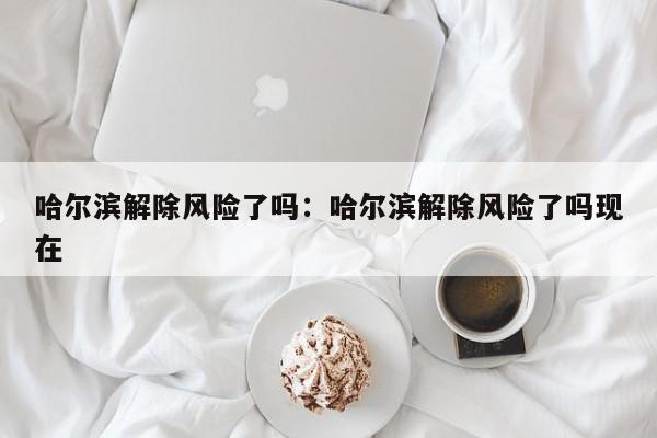 哈尔滨解除风险了吗:哈尔滨解除风险了吗现在