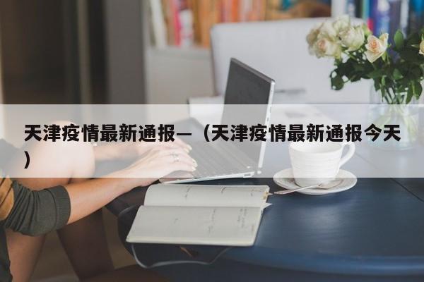 天津疫情最新通报—(天津疫情最新通报今天)