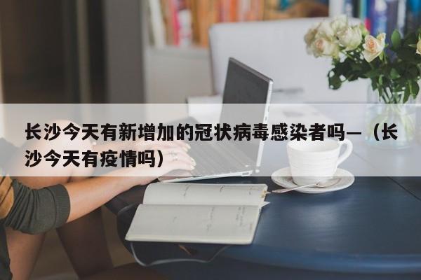 长沙今天有新增加的冠状病毒感染者吗—(长沙今天有疫情吗)