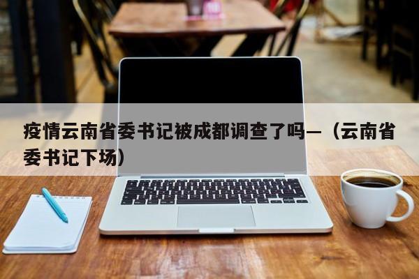 疫情云南省委书记被成都调查了吗—(云南省委书记下场)