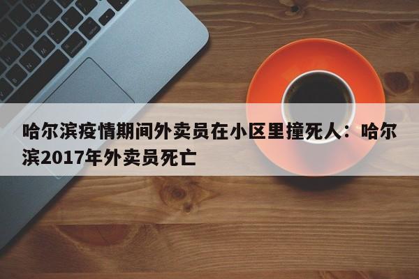 哈尔滨疫情期间外卖员在小区里撞死人:哈尔滨2017年外卖员死亡