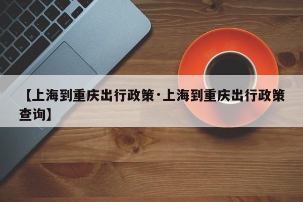 【上海到重庆出行政策·上海到重庆出行政策查询】