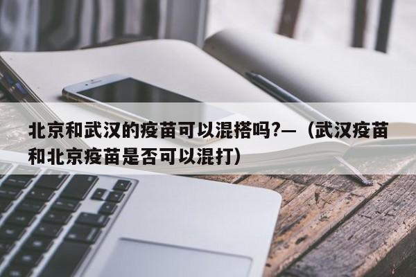 北京和武汉的疫苗可以混搭吗?—(武汉疫苗和北京疫苗是否可以混打)