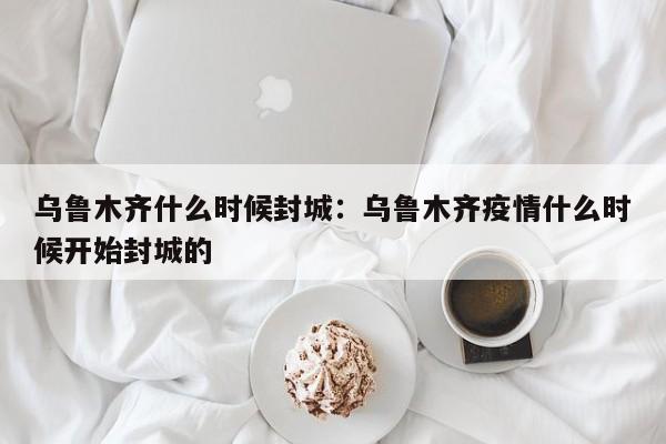 乌鲁木齐什么时候封城:乌鲁木齐疫情什么时候开始封城的