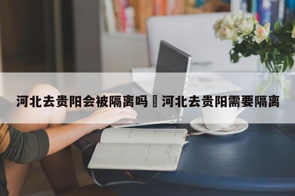 河北去贵阳会被隔离吗›河北去贵阳需要隔离