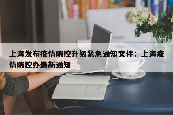 上海发布疫情防控升级紧急通知文件:上海疫情防控办最新通知