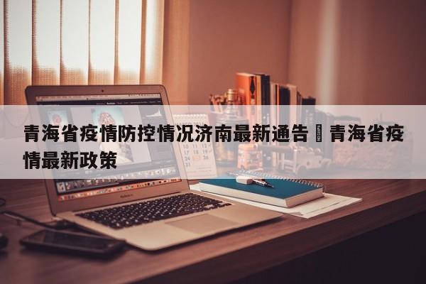 青海省疫情防控情况济南最新通告›青海省疫情最新政策