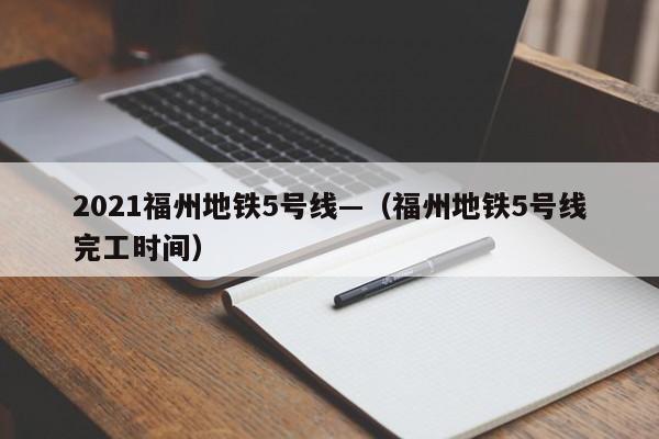 2021福州地铁5号线—(福州地铁5号线完工时间)