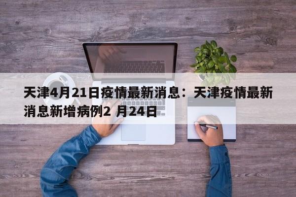 天津4月21日疫情最新消息:天津疫情最新消息新增病例2 月24日