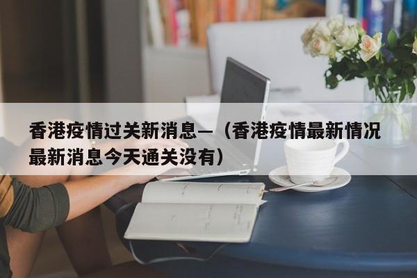 香港疫情过关新消息—(香港疫情最新情况 最新消息今天通关没有)