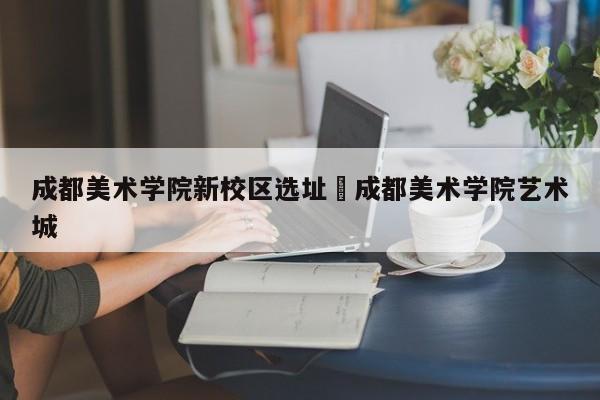 成都美术学院新校区选址›成都美术学院艺术城