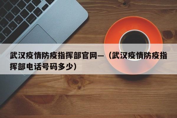 武汉疫情防疫指挥部官网—(武汉疫情防疫指挥部电话号码多少)