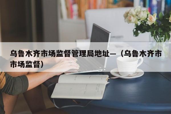 乌鲁木齐市场监督管理局地址—(乌鲁木齐市市场监督)
