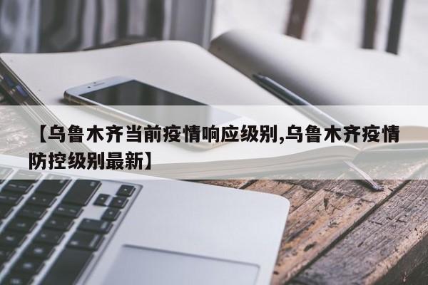 【乌鲁木齐当前疫情响应级别,乌鲁木齐疫情防控级别最新】