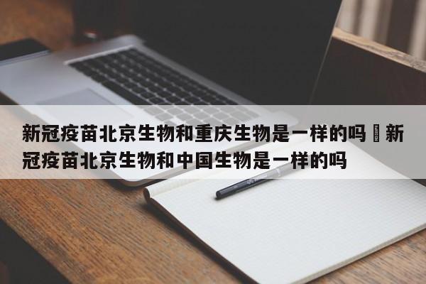 新冠疫苗北京生物和重庆生物是一样的吗›新冠疫苗北京生物和中国生物是一样的吗