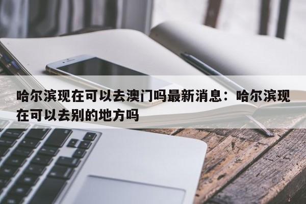 哈尔滨现在可以去澳门吗最新消息:哈尔滨现在可以去别的地方吗