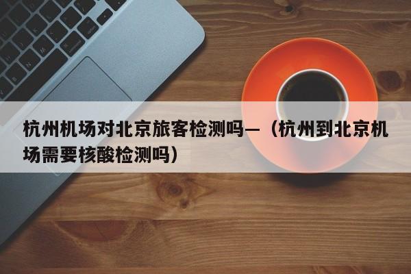 杭州机场对北京旅客检测吗—(杭州到北京机场需要核酸检测吗)