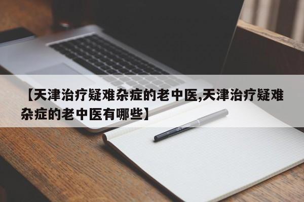 【天津治疗疑难杂症的老中医,天津治疗疑难杂症的老中医有哪些】