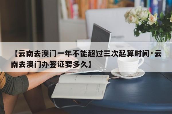 【云南去澳门一年不能超过三次起算时间·云南去澳门办签证要多久】