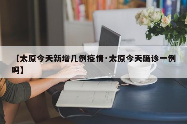 【太原今天新增几例疫情·太原今天确诊一例吗】