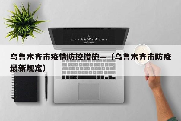 乌鲁木齐市疫情防控措施—(乌鲁木齐市防疫最新规定)