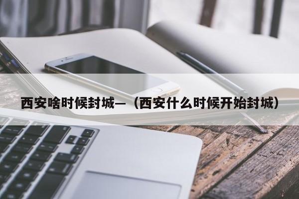 西安啥时候封城—(西安什么时候开始封城)