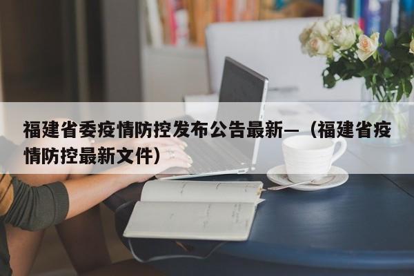 福建省委疫情防控发布公告最新—(福建省疫情防控最新文件)