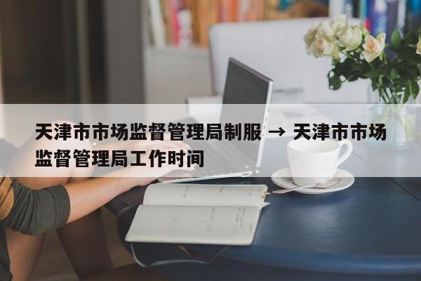 天津市市场监督管理局制服 → 天津市市场监督管理局工作时间