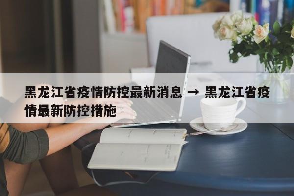 黑龙江省疫情防控最新消息 → 黑龙江省疫情最新防控措施