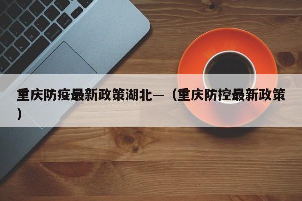 重庆防疫最新政策湖北—(重庆防控最新政策)