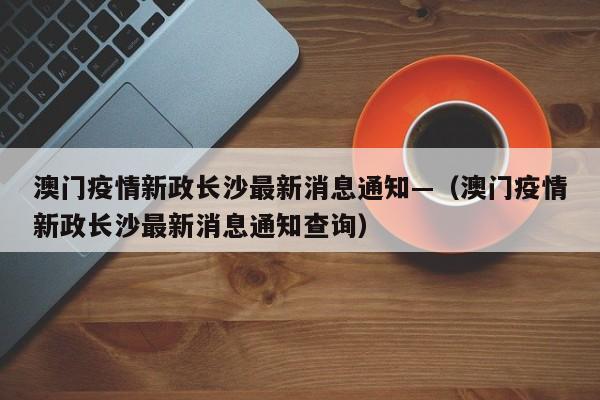 澳门疫情新政长沙最新消息通知—(澳门疫情新政长沙最新消息通知查询)